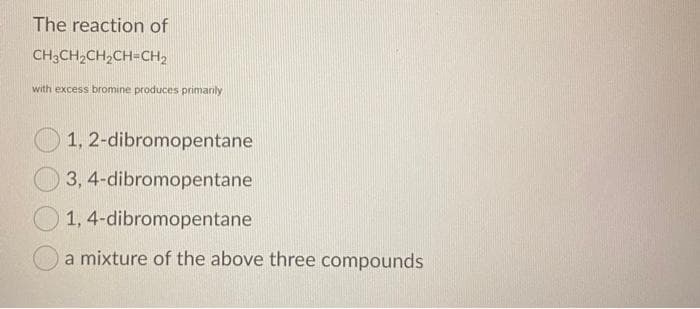 The reaction of
CH3CH2CH,CH-CH2
with excess bromine produces primanly
O 1, 2-dibromopentane
3, 4-dibromopentane
1, 4-dibromopentane
a mixture of the above three compounds
