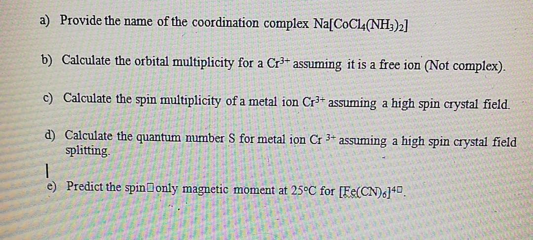 a) Provide the name of the coordination complex Na[CoCl4(NH;)2]
b) Calculate the orbital multiplicity for a Cr3+ assuming it is a free ion (Not complex).
c) Calculate the spin multiplicity of a metal ion Cr³* assuming a high spin crystal field.
d) Calculate the quantum number S for metal ion Cr 3+
splitting.
assuming a high spin crystal field
e) Predict the spin only magnetic moment at 25°C for [Fe(CN)6140.
