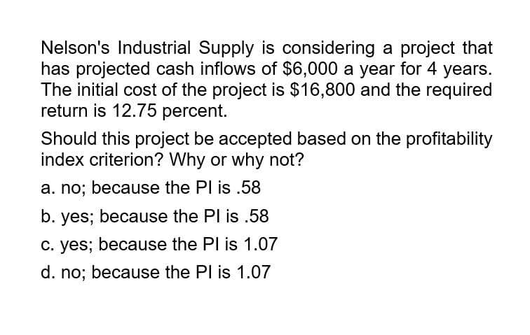 Nelson's Industrial Supply is considering a project that
has projected cash inflows of $6,000 a year for 4 years.
The initial cost of the project is $16,800 and the required
return is 12.75 percent.
Should this project be accepted based on the profitability
index criterion? Why or why not?
a. no; because the Pl is .58
b. yes; because the PI is .58
c. yes; because the PI is 1.07
d. no; because the PI is 1.07