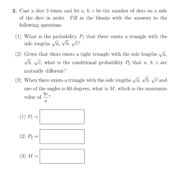 2. Cast a dice 3 times and let a, b, c be the number of dots on a side
of the dice in order. Fill in the blanks with the answers to the
following questions.
(1) What is the probability P₁ that there exists a triangle with the
side lengths √a, √b, √c?
(2) Given that there exists a right triangle with the side lengths √a,
√b, √c, what is the conditional probability P₂ that a, b, c are
mutually different?
(3) When there exists a triangle with the side lengths √a, √b, √c and
one of the angles is 60 degrees, what is M, which is the maximum
bc
value of
(1) P₁ =
(2) P₂ =
(3) M =
-?
a