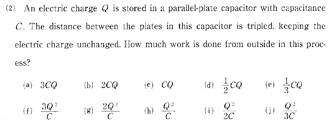 (2) An electric charge is stored in a parallel-plate capacitor with capacitance
C. The distance between the plates in this capacitor is tripled, keeping the
electric charge unchanged. How much work is done from outside in this proc-
ess?
(a) 3CQ
3Q²
(f)
(b) 2CQ
2Q²
C
(e) CQ
(h)
Q²
(d) //co
Q²
2C
(i)
(e) cQ
S
Q²
3C