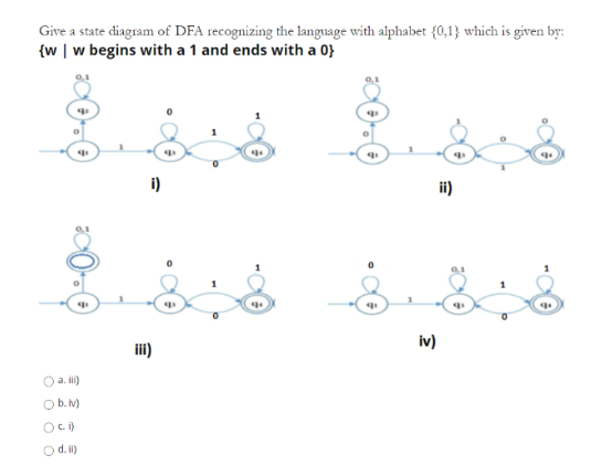 Give a state diagram of DFA recognizing the language with alphabet {0,1} which is given by:
{w | w begins with a 1 and ends with a 0}
8.
q1
O a. iii)
b.
iv)
Oci)
O d. i)
i)
iii)
q
q³
q₁
q
iv)
ii)
0,1