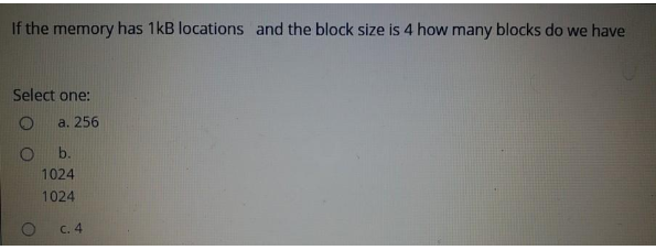 If the memory has 1kB locations and the block size is 4 how many blocks do we have
Select one:
O
a. 256
O
b.
1024
1024
c. 4