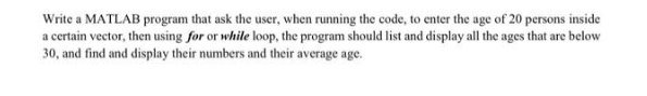 Write a MATLAB program that ask the user, when running the code, to enter the age of 20 persons inside
a certain vector, then using for or while loop, the program should list and display all the ages that are below
30, and find and display their numbers and their average age.