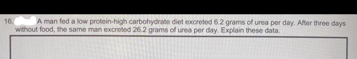 A man fed a low protein-high carbohydrate diet excreted 6.2 grams of urea per day. After three days
16.
without food, the same man excreted 26.2 grams of urea per day. Explain these data.
