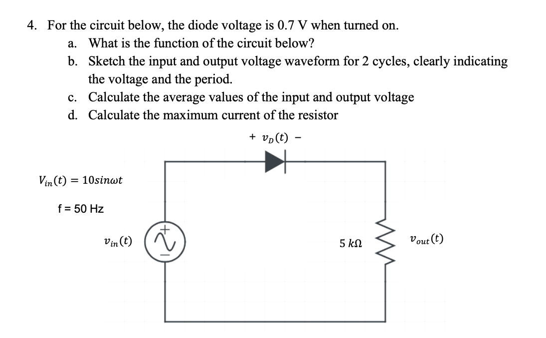 4. For the circuit below, the diode voltage is 0.7 V when turned on.
a. What is the function of the circuit below?
b.
Sketch the input and output voltage waveform for 2 cycles, clearly indicating
the voltage and the period.
c.
Calculate the average values of the input and output voltage
d. Calculate the maximum current of the resistor
+ v₂(t) -
Vin (t) = 10sinwt
f = 50 Hz
Vin (t)
~
5 ΚΩ
ww
Vout (t)