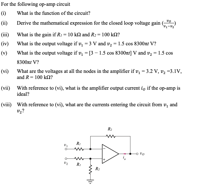 For the following op-amp circuit
(i) What is the function of the circuit?
(ii)
(iii)
(iv)
(v)
(vi)
(vii)
Derive the mathematical expression for the closed loop voltage gain
What is the gain if R₁ = 10 kN and R₂ = 100 kn?
What is the output voltage if v₁ = 3 V and v₂ = 1.5 cos 8300nt V?
What is the output voltage if v₁ = [3 - 1.5 cos 8300xt] V and v₂ = 1.5 cos
8300πt V?
What are the voltages at all the nodes in the amplifier if v₁ = 3.2 V, v₂ =3.1V,
and R = 100 kn?
With reference to (vi), what is the amplifier output current io if the op-amp is
ideal?
vo
"V₁-V₂²
(viii) With reference to (vi), what are the currents entering the circuit from v₁ and
V₂?
R₂
www
R₁
HD
U₂ R₁
R₂
VI
O UO