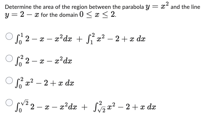 Determine the area of the region between the parabola y = x² and the line
2 - x for the domain 0 ≤ x ≤ 2.
y
ƒ/²2 − x − x²dx + √²³ x² − 2 + x dx
√₁² 2 − x − x² dx
2
S²x² − 2 + x dx
√2
S²2
− x − x²dx + √²/₂2x² − 2 + x dx