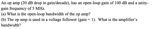 An op amp (20 dB drop in gain/decade), has an open-loop gain of 100 dB and a unity-
gain frequency of 5 MHz.
(a) What is the open-loop bandwidth of the op amp?
(b) The op amp is used in a voltage follower (gain = 1). What is the amplifier's
bandwidth?