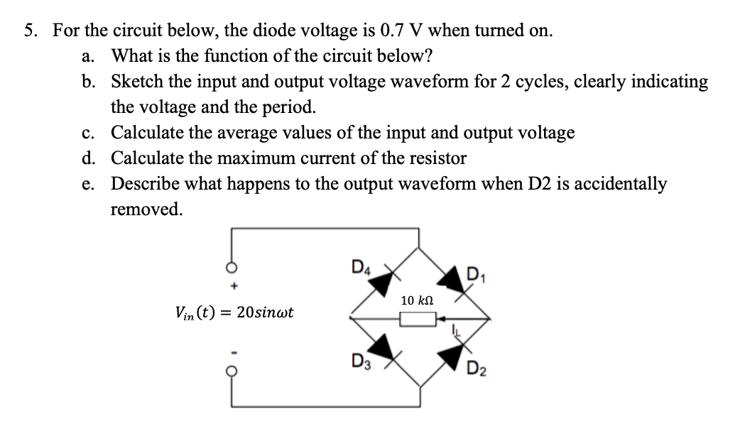 5. For the circuit below, the diode voltage is 0.7 V when turned on.
a. What is the function of the circuit below?
b.
Sketch the input and output voltage waveform for 2 cycles, clearly indicating
the voltage and the period.
c. Calculate the average values of the input and output voltage
d. Calculate the maximum current of the resistor
e. Describe what happens to the output waveform when D2 is accidentally
removed.
Vin (t) = 20sinwt
D4
D3
10 ΚΩ
D₁
D₂