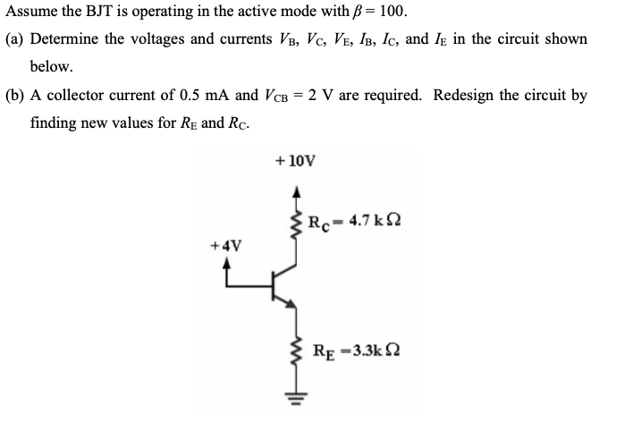 Assume the BJT is operating in the active mode with = 100.
(a) Determine the voltages and currents VB, VC, VE, IB, Ic, and I in the circuit shown
below.
(b) A collector current of 0.5 mA and VCB = 2 V are required. Redesign the circuit by
finding new values for RE and Rc.
+4V
+ 10V
Rc= 4.7 kΩ
RE -3.3k