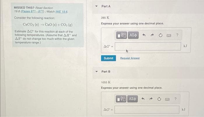 Part A
MISSED THIS? Read Section
19.8 (Pages 871 -877) ; Watch WE 19.6.
Consider the following reaction:
285 K
CACO, (s) Cao (s) + CO: (s)
Express your answer using one decimal place.
Estimate AG for this reaction at each of the
following temperatures. (Assume that AH and
AS do not change too much within the given
temperature range.)
AG" =
kJ
Submit
Request Answer
Part B
1055 K
Express your answer using one decimal place.
?.
AG=
kJ
