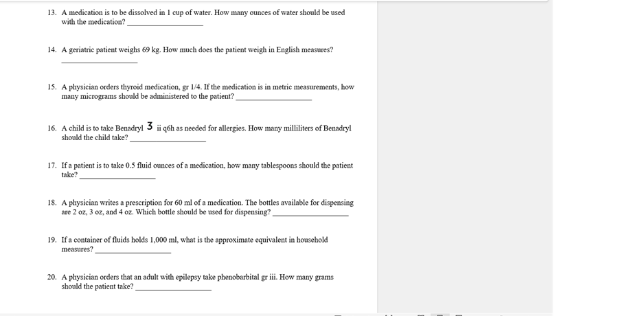 13. A medication is to be dissolved in 1 cup of water. How many ounces of water should be used
with the medication?
14. A geriatrie patient weighs 69 kg. How much does the patient weigh in English measures?
15. A physician orders thyroid medication, gr 1/4. If the medication is in metric measurements, how
many micrograms should be administered to the patient?
16. A child is to take Benadryl 3 i q6h as needed for allergies. How many milliters of Benadryl
should the child take?
17. If a patient is to take 0.5 fluid ounces of a medication, how many tablespoons should the patient
take?
18. A physician writes a prescription for 60 ml of a medication. The bottles available for dispensing
are 2 oz, 3 oz, and 4 oz. Which bottle should be used for dispensing?
19. If a container of fluids holds 1,000 ml, what is the approximate equivalent in household
measures?
20. A physician orders that an adult with epilepsy take phenobarbital gr i. How many grams
should the patient take?
