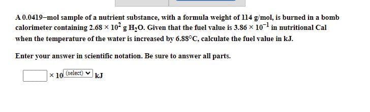 A0.0419-mol sample of a nutrient substance, with a formula weight of 114 g/mol, is burned in a bomb
calorimeter containing 2.68 x 10° g H,0. Given that the fuel value is 3.86 x 10-1 in nutritional Cal
when the temperature of the water is increased by 6.88°C, calculate the fuel value in kJ.
Enter your answer in scientific notation. Be sure to answer all parts.
x 10 (select)
kJ
