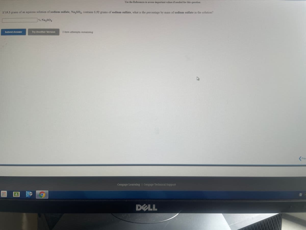 Use the References to access important values if needed for this question.
If 19.3 grams of an aqueous solution of sodium sulfate, NazSO4, contains 1.52 grams of sodium sulfate, what is the percentage by mass of sodium sulfate in the solution?
% NazSO4
Submit Answer
Try Another Version
3 item attempts remaining
Prev
Cengage Learning | Cengage Technical Support
DELL
...
...
