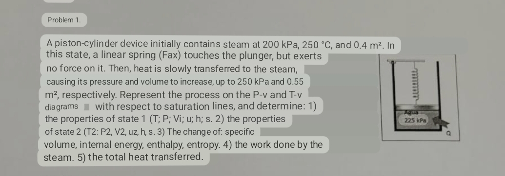 Problem 1.
A piston-cylinder device initially contains steam at 200 kPa, 250 °C, and 0.4 m². In
this state, a linear spring (Fax) touches the plunger, but exerts
no force on it. Then, heat is slowly transferred to the steam,
causing its pressure and volume to increase, up to 250 kPa and 0.55
m², respectively. Represent the process on the P-v and T-v
diagrams with respect to saturation lines, and determine: 1)
the properties of state 1 (T; P; Vi; u; h; s. 2) the properties
of state 2 (T2: P2, V2, uz, h, s. 3) The change of: specific
volume, internal energy, enthalpy, entropy. 4) the work done by the
steam. 5) the total heat transferred.
munn
Aqua
225 kPa