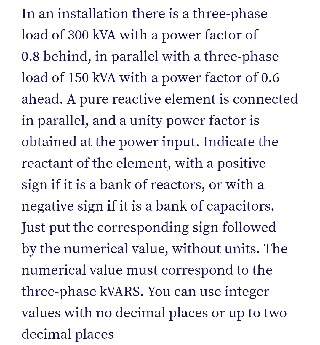 In an installation there is a three-phase
load of 300 kVA with a power factor of
0.8 behind, in parallel with a three-phase
load of 150 kVA with a power factor of 0.6
ahead. A pure reactive element is connected
in parallel, and a unity power factor is
obtained at the power input. Indicate the
reactant of the element, with a positive
sign if it is a bank of reactors, or with a
negative sign if it is a bank of capacitors.
Just put the corresponding sign followed
by the numerical value, without units. The
numerical value must correspond to the
three-phase kVARS. You can use integer
values with no decimal places or up to two
decimal places