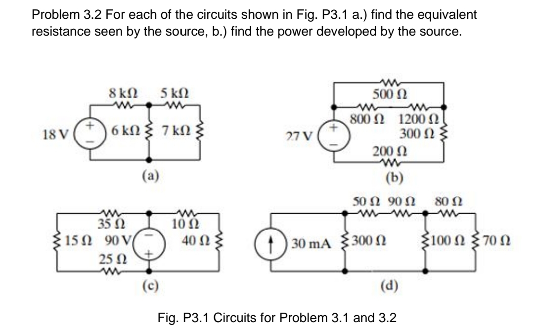 Problem 3.2 For each of the circuits shown in Fig. P3.1 a.) find the equivalent
resistance seen by the source, b.) find the power developed by the source.
8 kN
5 kN
500 N
800 Ω 1200 Ω 1
300 Ω
200 0
18 V
6 kn 7 kn
27 V
(a)
(b)
50 Ω 90Ω
80 N
35 0
10 Ω
40 Ωξ
Ž100 2 370N
15Ω 90V
30 mA
300 N
25 N
(c)
(d)
Fig. P3.1 Circuits for Problem 3.1 and 3.2
