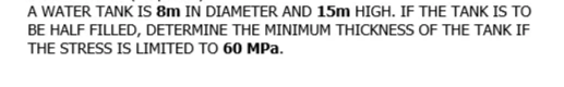 A WATER TANK IS 8m IN DIAMETER AND 15m HIGH. IF THE TANK IS TO
BE HALF FILLED, DETERMINE THE MINIMUM THICKNESS OF THE TANK IF
THE STRESS IS LIMITED TO 60 MPa.
