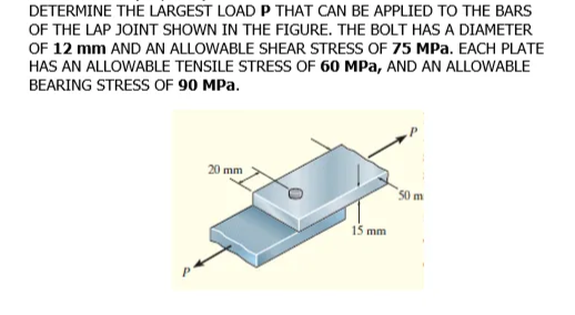 DETERMINE THE LARGEST LOAD P THAT CAN BE APPLIED TO THE BARS
OF THE LAP JOINT SHOWN IN THE FIGURE. THE BOLT HAS A DIAMETER
OF 12 mm AND AN ALLOWABLE SHEAR STRESS OF 75 MPa. EACH PLATE
HAS AN ALLOWABLE TENSILE STRESS OF 60 MPa, AND AN ALLOWABLE
BEARING STRESS OF 90 MPa.
20 mm
50 m
15 mm
