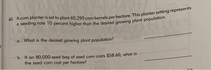 40. A corn planter is set to plant 60,290 corn kernels per hectare. This planter setting represents
a seeding rate 10 percent higher than the desired growing plant population.
a. What is the desired growing plant population?
b. If an 80,000-seed bag of seed com costs $58.60, what is
the seed corn cost per hectare?