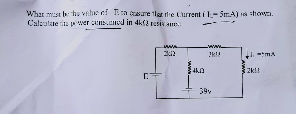 What must be the value of E to ensure that the Current (I₁= 5mA) as shown.
Calculate the power consumed in 4k resistance.
ΕΤ
wwwwww.
2ΚΩ
wwwwwww
4kQ
wwwwww.
3ΚΩ
39v
wwww
IL = 5mA
2kQ