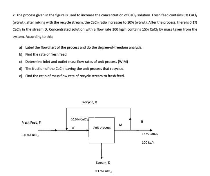 2. The process given in the figure is used to increase the concentration of CaCl, solution. Fresh feed contains 5% CaCl,
(wt/wt), after mixing with the recycle stream, the CaCl, ratio increases to 10% (wt/wt). After the process, there is 0.1%
CaCl, in the stream D. Concentrated solution with a flow rate 100 kg/h contains 15% CaCl, by mass taken from the
system. According to this;
a) Label the flowchart of the process and do the degree-of-freedom analysis.
b) Find the rate of fresh feed.
c) Determine inlet and outlet mass flow rates of unit process (W,M)
d) The fraction of the CaCl leaving the unit process that recycled.
e) Find the ratio of mass flow rate of recycle stream to fresh feed.
Recycle, R
10.0 % CalCl
Fresh Feed, F
В
M
LInit process
5.0% CalClz
15 % CalClz
100 kg/h
Stream, D
0.1% CalCl2
