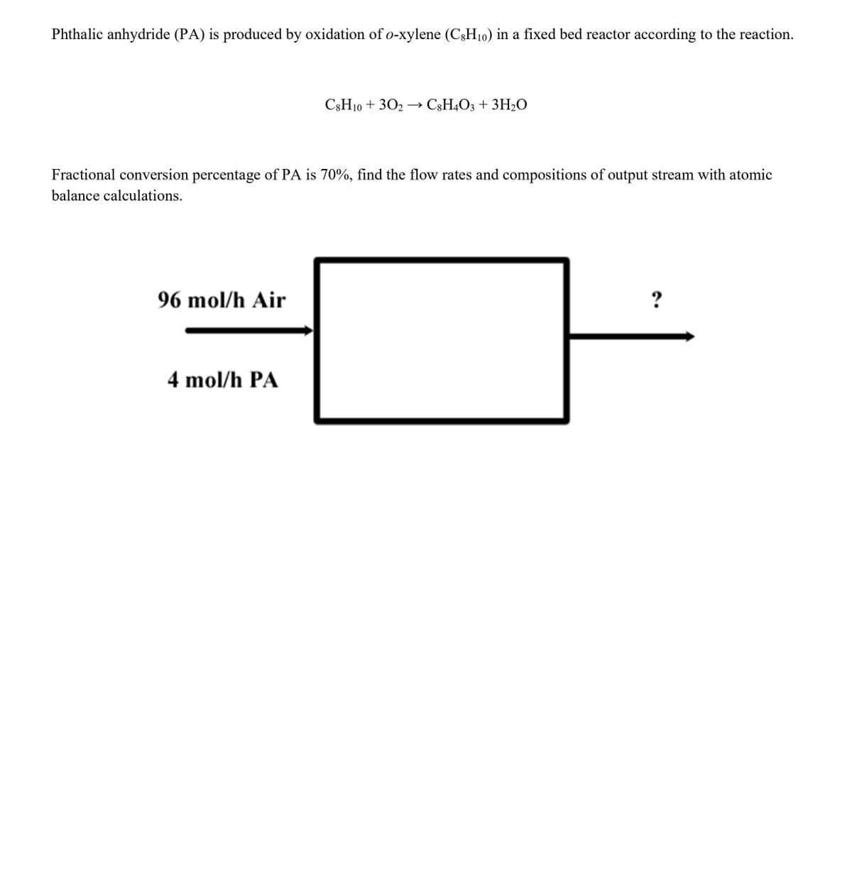 Phthalic anhydride (PA) is produced by oxidation of o-xylene (C;H10) in a fixed bed reactor according to the reaction.
C3H10 + 302 – C3H4O3 + 3H2O
Fractional conversion percentage of PA is 70%, find the flow rates and compositions of output stream with atomic
balance calculations.
96 mol/h Air
?
4 mol/h PA
