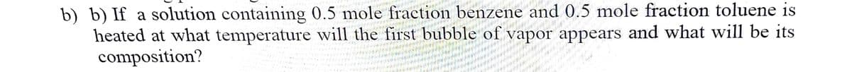 b) b) If a solution containing 0.5 mole fraction benzene and 0.5 mole fraction toluene is
heated at what temperature will the first bubble of vapor appears and what will be its
composition?
