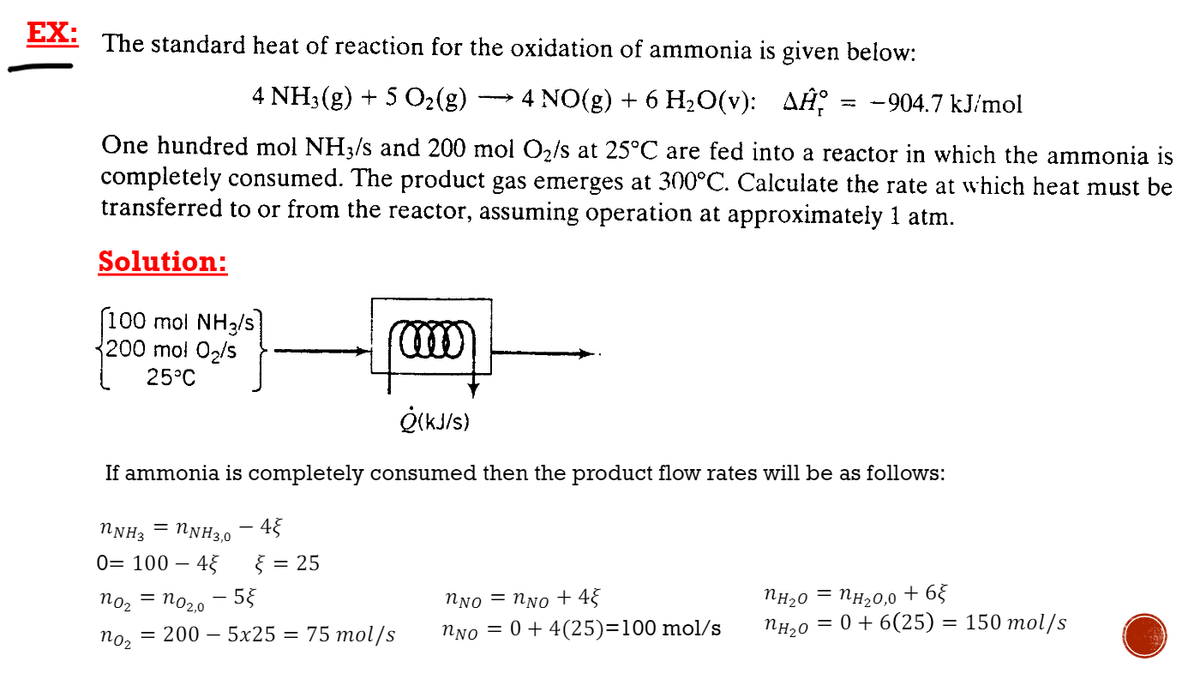 EX:
The standard heat of reaction for the oxidation of ammonia is given below:
4 NO(g) + 6 H-0(V): ДНР
-904.7 kJ/mol
%3D
4 NH3(g) + 5 O2(g)
One hundred mol NH3/s and 200 mol O2/s at 25°C are fed into a reactor in which the ammonia is
completely consumed. The product gas emerges at 300°C. Calculate the rate at which heat must be
transferred to or from the reactor, assuming operation at approximately 1 atm.
Solution:
100 mol NH3/s
200 mo! 02/s
25°C
If ammonia is completely consumed then the product flow rates will be as follows:
NNH3
= NNH3,0
45
0= 100 – 45
} = 25
NH20,0 + 65
Пн20 3 0 + 6(25) — 150 тol/s
NH20
no2
no20 - 55
NNo = NNo + 4}
75 тol/s
NNo = 0+ 4(25)=100 mol/s
= 200 – 5x25 =
noz
