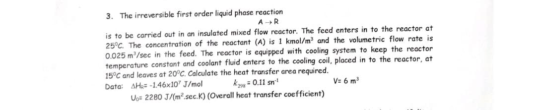 3. The irreversible first order liquid phase reaction
A →R
is to be carried out in an insulated mixed flow reactor. The feed enters in to the reactor at
25°C. The concentration of the reactant (A) is 1 kmol/m3 and the volumetric flow rate is
0.025 m3/sec in the feed. The reactor is equipped with cooling system to keep the reactor
temperature constant and coolant fluid enters to the cooling coil, placed in to the reactor, at
15°C and leaves at 20°C. Calculate the heat transfer area required.
k298 = 0.11 sn
Uo= 2280 J/(m².sec.K) (Overall heat transfer coefficient)
Data: AH2= -1.46x107 J/mol
V= 6 m3
