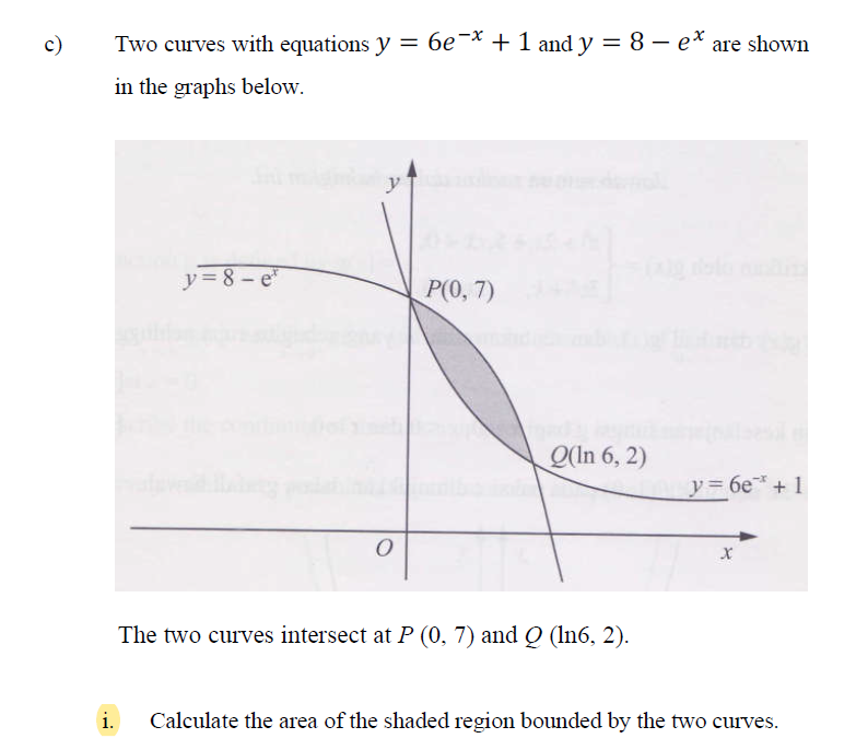 c)
Two curves with equations y = 6e¬* + 1 and y = 8 – e* are shown
%|
in the graphs below.
y = 8 - e"
Р(), 7)
O(In 6, 2)
y3 6e* + 1
The two curves intersect at P (0, 7) and Ọ (ln6, 2).
i.
Calculate the area of the shaded region bounded by the two curves.
