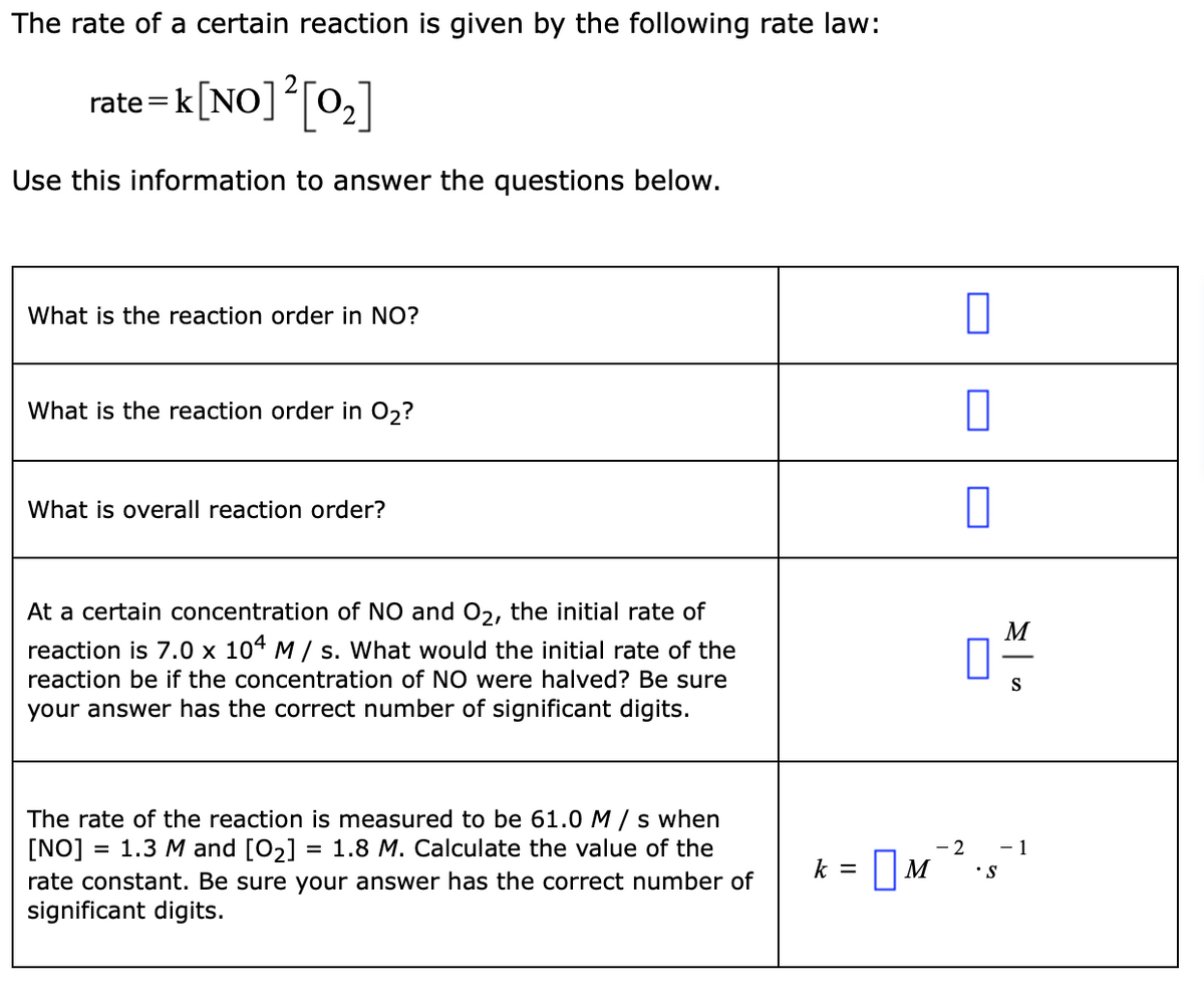 The rate of a certain reaction is given by the following rate law:
rate=k[NO]*[0,]
Use this information to answer the questions below.
What is the reaction order in NO?
What is the reaction order in 02?
What is overall reaction order?
At a certain concentration of NO and 02, the initial rate of
M
reaction is 7.0 x 104 M / s. What would the initial rate of the
reaction be if the concentration of NO were halved? Be sure
S
your answer has the correct number of significant digits.
The rate of the reaction is measured to be 61.0 M / s when
[NO]
rate constant. Be sure your answer has the correct number of
significant digits.
1.3 M and [O2] = 1.8 M. Calculate the value of the
- 2
- 1
k = ||M
•S
