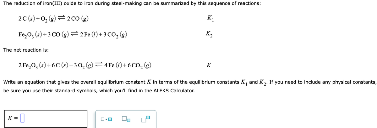 The reduction of iron(III) oxide to iron during steel-making can be summarized by this sequence of reactions:
2C (s) + O, (g) =2 CO (g)
K1
Fe,0, (s)+ 3 CO (g) =2 Fe (1)+ 3 CO, (g)
K2
The net reaction is:
2 Fe,0, (s)+ 6 C (s)+ 3 O, (g) – 4 Fe (1)+ 6 CO, (g)
K
Write an equation that gives the overall equilibrium constant K in terms of the equilibrium constants K, and K,. If you need to include any physical constants,
be sure you use their standard symbols, which you'll find in the ALEKS Calculator.
K
