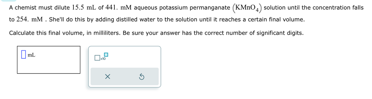 A chemist must dilute 15.5 mL of 441. mM aqueous potassium permanganate (KMNO4) solution until the concentration falls
to 254. mM. She'll do this by adding distilled water to the solution until it reaches a certain final volume.
Calculate this final volume, in milliliters. Be sure your answer has the correct number of significant digits.
mL
x10
X
Ś