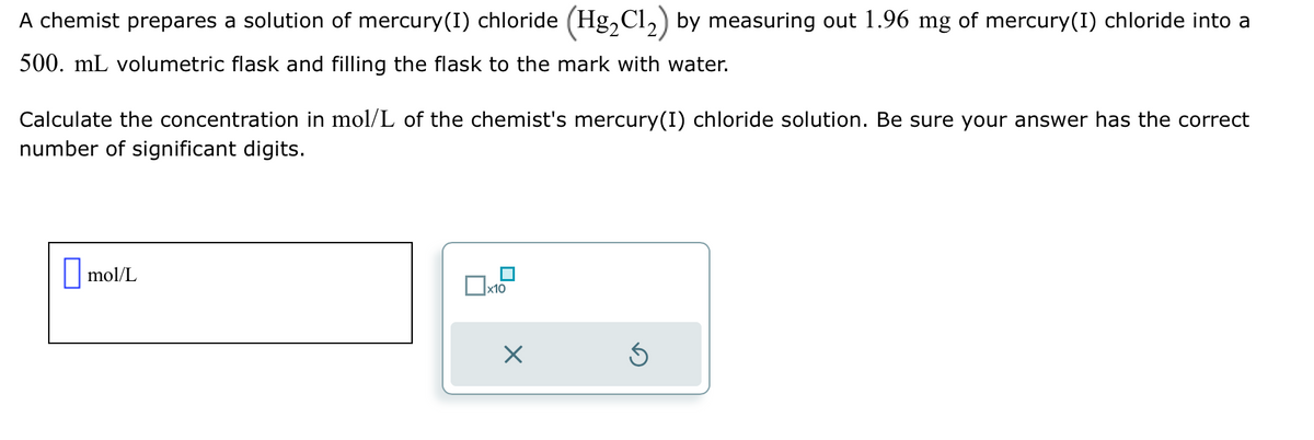 A chemist prepares a solution of mercury (I) chloride (Hg₂Cl₂) by measuring out 1.96 mg of mercury(I) chloride into a
500. mL volumetric flask and filling the flask to the mark with water.
Calculate the concentration in mol/L of the chemist's mercury(I) chloride solution. Be sure your answer has the correct
number of significant digits.
mol/L
x10
X
S