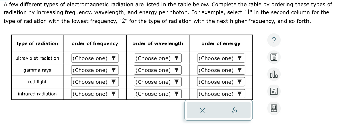 A few different types of electromagnetic radiation are listed in the table below. Complete the table by ordering these types of
radiation by increasing frequency, wavelength, and energy per photon. For example, select "1" in the second column for the
type of radiation with the lowest frequency, "2" for the type of radiation with the next higher frequency, and so forth.
type of radiation
ultraviolet radiation
gamma rays
red light
infrared radiation
order of frequency
(Choose one)
(Choose one)
(Choose one)
(Choose one)
order of wavelength
(Choose one)
(Choose one)
(Choose one)
(Choose one) ▼
order of energy
(Choose one)
(Choose one)
(Choose one)
(Choose one)
X
Ś
?
olo
18
Ar