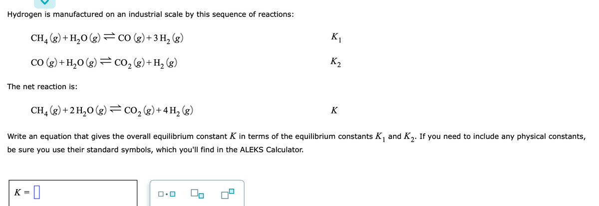 Hydrogen is manufactured on an industrial scale by this sequence of reactions:
CH, (g) + H,0 (g) CO (g)+3 H, (g)
K1
CO (g) + H,0 (g)= CO, (g)+H, (g)
K2
The net reaction is:
CH4 (g) +2 H,0 (g) CO, (g)+4H, (g)
K
Write an equation that gives the overall equilibrium constant K in terms of the equilibrium constants K, and K,. If you need to include any physical constants,
be sure you use their standard symbols, which you'll find in the ALEKS Calculator.
K
