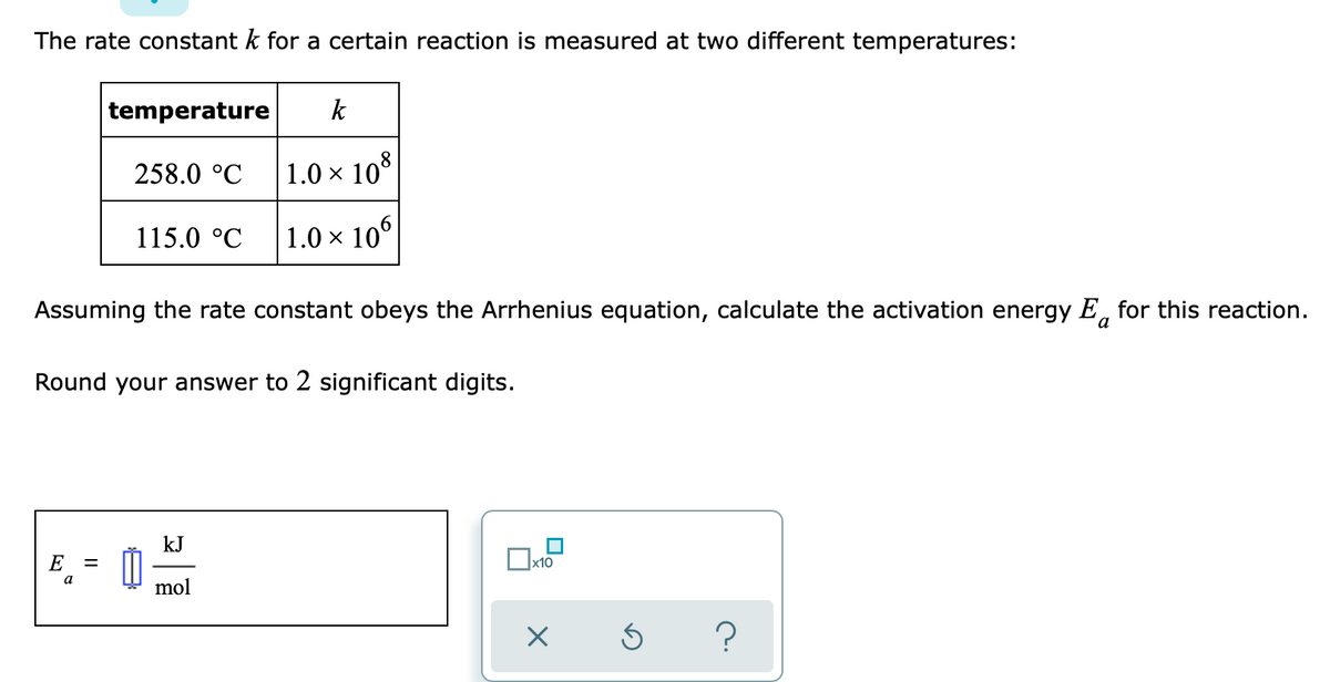 The rate constant k for a certain reaction is measured at two different temperatures:
temperature
k
258.0 °C
1.0 × 10°
115.0 °C
1.0 × 10°
Assuming the rate constant obeys the Arrhenius equation, calculate the activation energy E, for this reaction.
a
Round your answer to 2 significant digits.
kJ
E
x10
a
mol
