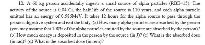 11. A 60 kg person accidentally ingests a small source of alpha particles (RBE=15). The
activity of the source is 0.04 Ci, the half life of the source is 110 years, and each alpha particle
emitted has an energy of 0.586MEV. It takes 12 hours for the alpha source to pass through the
persons digestive system and exit the body. (a) How many alpha particles are absorbed by the person
(you may assume that 100% of the alpha particles emitted by the source are absorbed by the person)?
(b) How much energy is deposited in the person by the source (in J)? (c) What is the absorbed dose
(in rad)? (d) What is the absorbed dose (in rem)?
