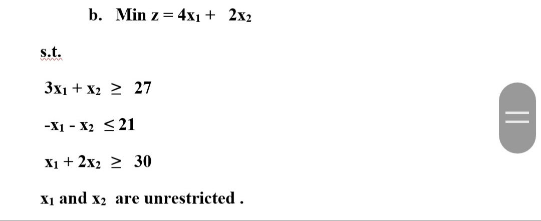 b. Min z = 4x1 + 2x2
s.t.
3x1 + x2 > 27
-X1 - X2 < 21
X1 + 2x2 2 30
X1 and x2 are unrestricted .
||
