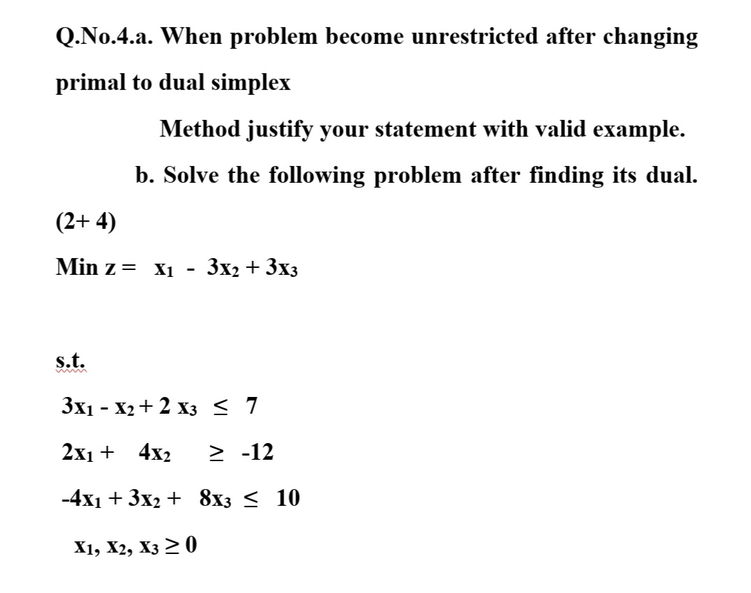 Q.No.4.a. When problem become unrestricted after changing
primal to dual simplex
Method justify your statement with valid example.
b. Solve the following problem after finding its dual.
(2+ 4)
Min z=
X1
3x2 + 3x3
-
s.t.
3x1 - X2 + 2 x3 < 7
2x1 + 4x2
> -12
-4x1 + 3x2 + 8x3 < 10
X1, X2, Xз > 0
