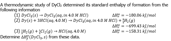 A thermodynamic study of DyCl; determined its standard enthalpy of formation from the
following information
(1) DyCl3(s) → DyCl3(aq, in 4.0 M HCI)
(2) Dy (s) + 3нсі(аq, 4.0 M) — DyClз(аq, in 4.0 M нсІ) +н, (9)
дня — — 180.06 kJ /mol
дня — —699.43 k]/mol
дне 3 — 158.31 k]/mol
= -
(3) H, (g) +Cl2(g) → HCI(aq, 4.0 M)
Determine AH? (DyCl3, s) from these data.
