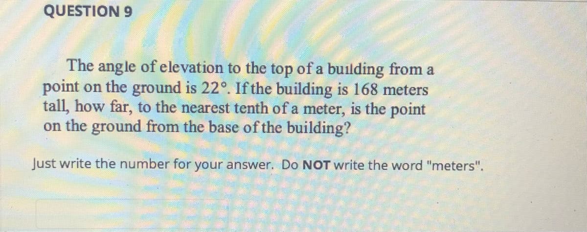 QUESTION 9
The angle of elevation to the top of a building from a
point on the ground is 22°. If the building is 168 meters
tall, how far, to the nearest tenth of a meter, is the point
on the ground from the base of the building?
Just write the number for your answer. Do NOT write the word "meters".

