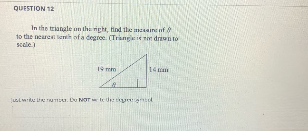 QUESTION 12
In the triangle on the right, find the measure of 0
to the nearest tenth of a degree. (Triangle is not drawn to
scale.)
19 mm
14 mm
Just write the number. Do NOT write the degree symbol.
