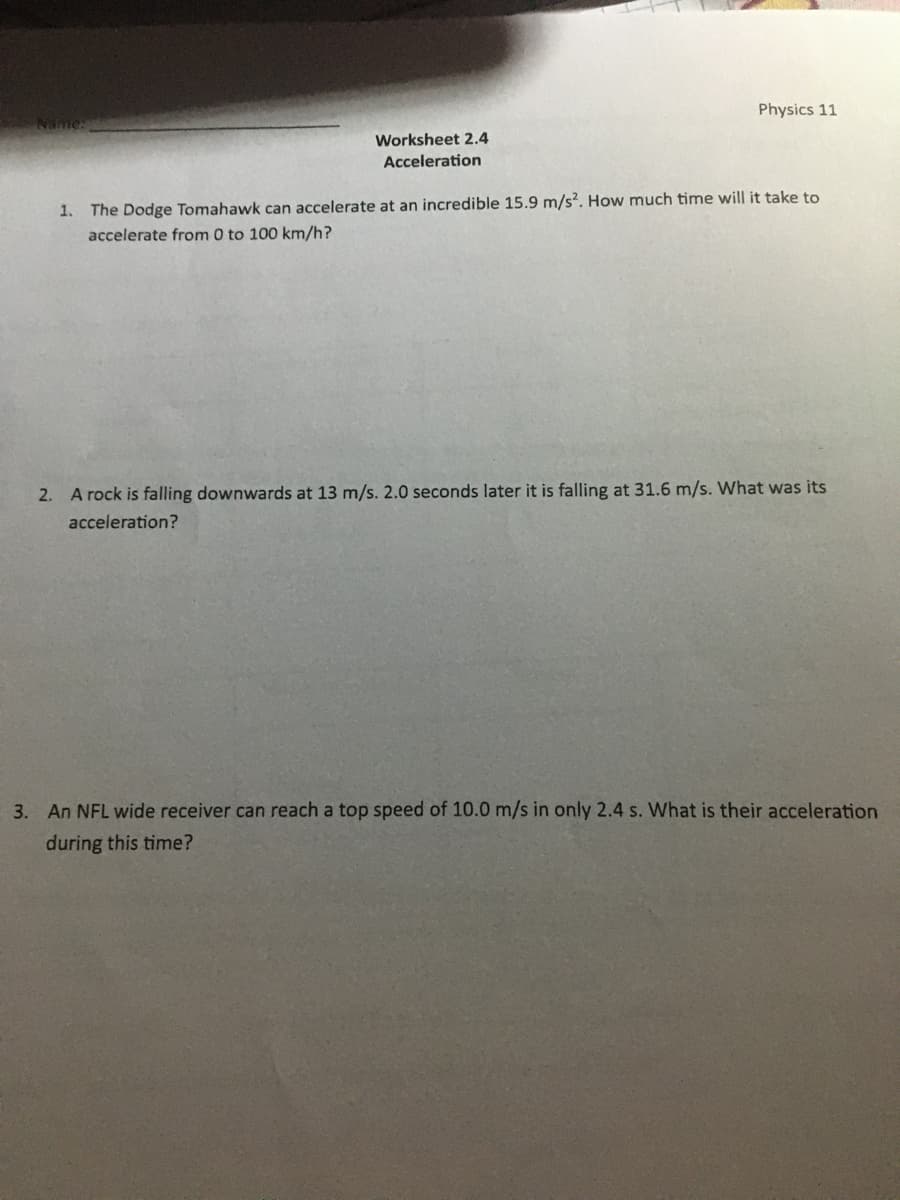 Worksheet 2.4
Acceleration
Physics 11
1. The Dodge Tomahawk can accelerate at an incredible 15.9 m/s2. How much time will it take to
accelerate from 0 to 100 km/h?
2. A rock is falling downwards at 13 m/s. 2.0 seconds later it is falling at 31.6 m/s. What was its
acceleration?
3. An NFL wide receiver can reach a top speed of 10.0 m/s in only 2.4 s. What is their acceleration
during this time?