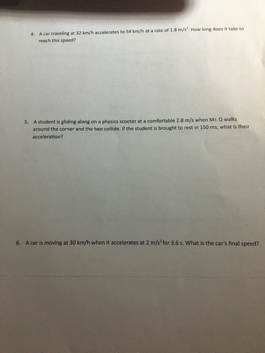 4. A car traveling at 32 km/h accelerates to 54 km/h at a rate of 1.8 m/s2. How long does it take to
reach this speed?
5. A student is gliding along on a physics scooter at a comfortable 2.8 m/s when Mr. Q walks
around the corner and the two collide. If the student is brought to rest in 150 ms, what is their
acceleration?
6. A car is moving at 30 km/h when it accelerates at 2 m/s² for 3.6 s. What is the car's final speed?