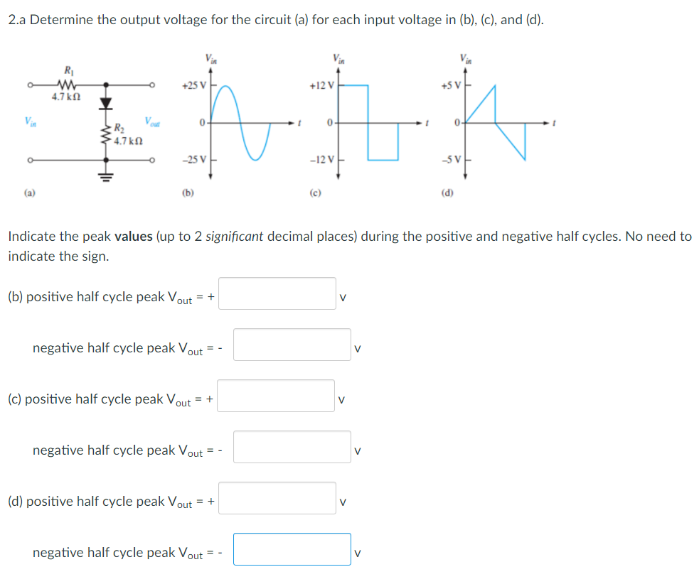 2.a Determine the output voltage for the circuit (a) for each input voltage in (b), (c), and (d).
Via
Vin
R1
+25 v
+12 V
+5 V
4.7 ko
Vin
Vout
0-
0-
R2
4.7 kN
–25 V
-12 V
-5 V
(a)
(b)
(c)
(d)
Indicate the peak values (up to 2 significant decimal places) during the positive and negative half cycles. No need to
indicate the sign.
(b) positive half cycle peak Vout = +
V
negative half cycle peak Vout = -
V
(c) positive half cycle peak Vout = +
V
negative half cycle peak Vout = -
V
(d) positive half cycle peak Vout = +
V
negative half cycle peak Vout = -
V
