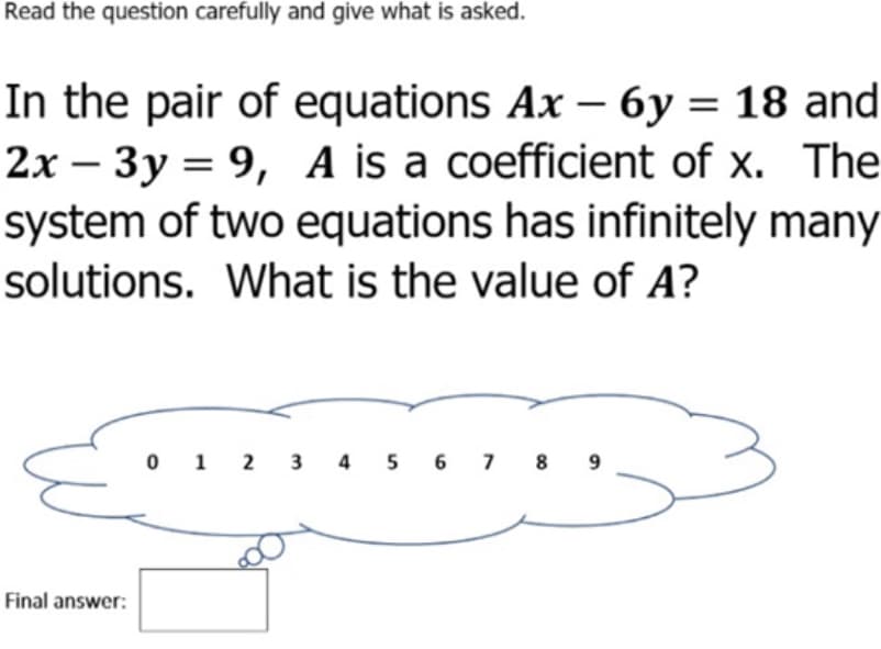 Read the question carefully and give what is asked.
In the pair of equations Ax - 6y = 18 and
2x – 3y = 9, A is a coefficient of x. The
system of two equations has infinitely many
solutions. What is the value of A?
-
0 1 2 3 4 5 6 7 8 9
Final answer:
