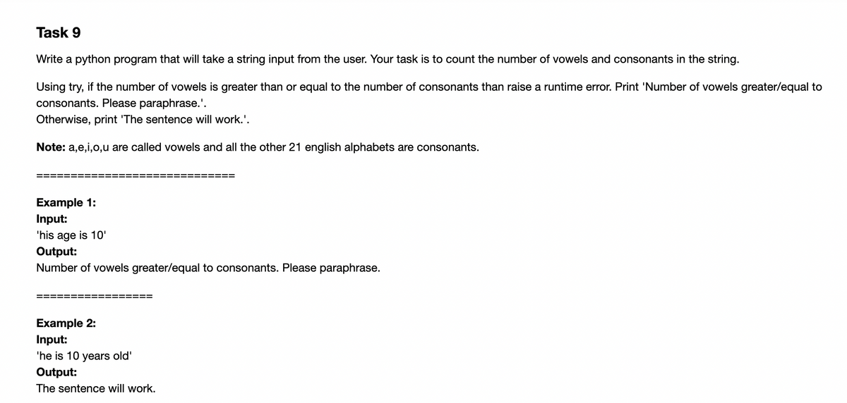 Task 9
Write a python program that will take a string input from the user. Your task is to count the number of vowels and consonants in the string.
Using try, if the number of vowels is greater than or equal to the number of consonants than raise a runtime error. Print 'Number of vowels greater/equal to
consonants. Please paraphrase.'.
Otherwise, print 'The sentence will work.'.
Note: a,e,i,0,u are called vowels and all the other 21 english alphabets are consonants.
Example 1:
Input:
'his age is 10'
Output:
Number of vowels greater/equal to consonants. Please paraphrase.
Example 2:
Input:
'he is 10 years old'
Output:
The sentence will work.
